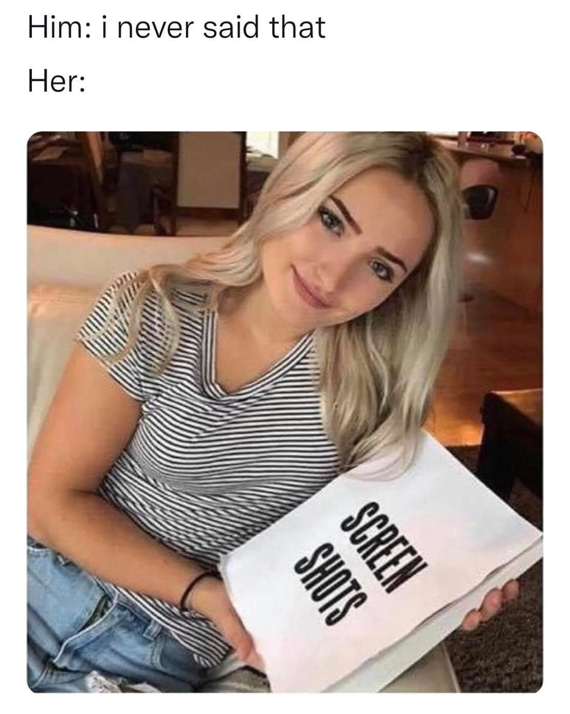 This meme is a humorous exchange between two people. The top text reads, "Him: I never said that. Her: Screen shots." The image below shows a woman holding a large book titled "Screen Shots." The joke is that the woman is implying that the man's denial is not believable, and she has evidence (or "screen shots") to prove it.